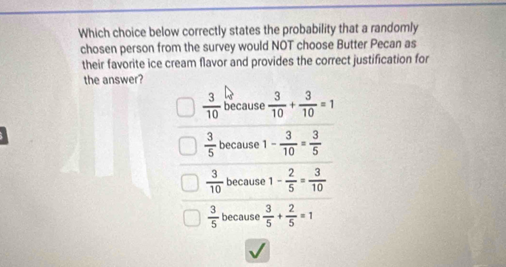 Which choice below correctly states the probability that a randomly
chosen person from the survey would NOT choose Butter Pecan as
their favorite ice cream flavor and provides the correct justification for
the answer?
 3/10  because  3/10 + 3/10 =1
 3/5  because 1- 3/10 = 3/5 
 3/10  because 1- 2/5 = 3/10 
 3/5  because  3/5 + 2/5 =1