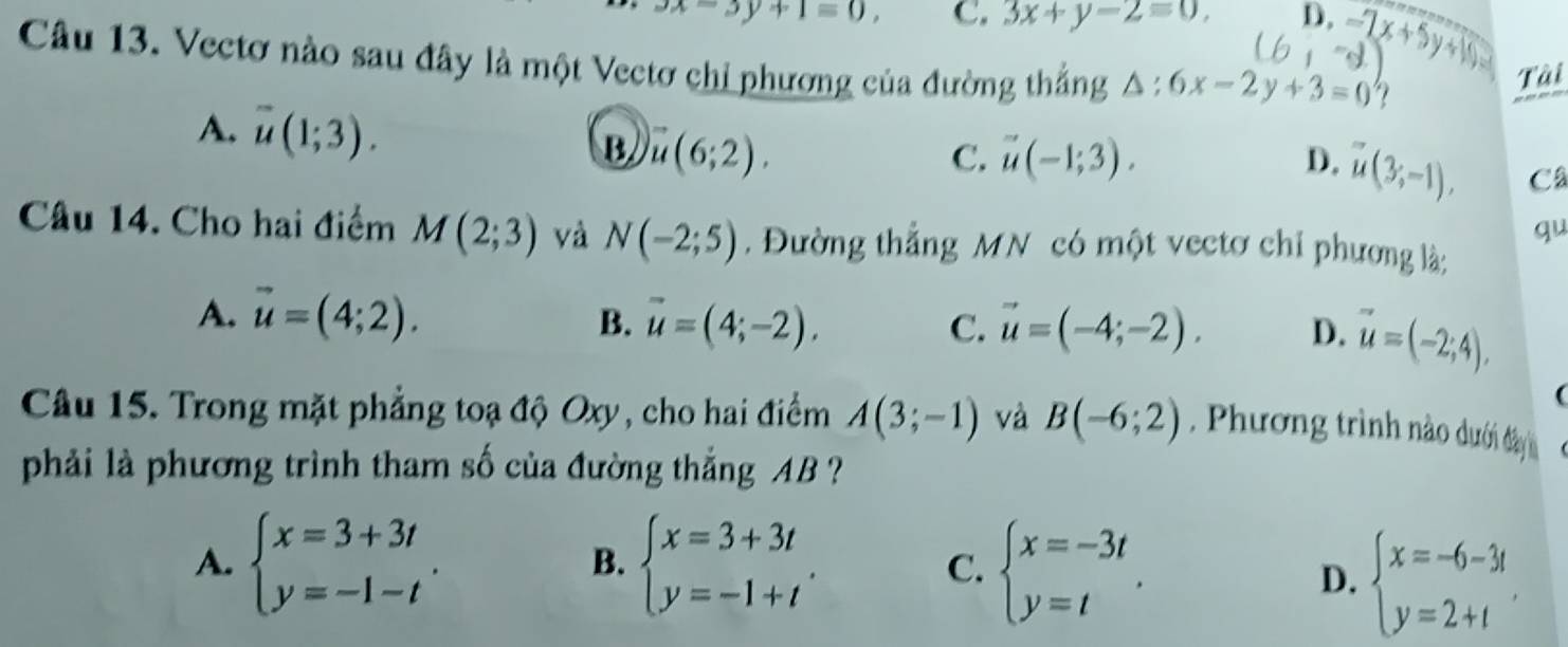 x=3y+1=0, C. 3x+y-2equiv 0, D.-7x+5y+10
Câu 13. Vectơ nào sau đây là một Vectơ chỉ phương của đường thẳng △ :6x-2y+3=0 ?
Tài
A. overline u(1;3).
B. vector u(6;2). C. vector u(-1;3). D. u(3;-1), Câ
qu
Câu 14. Cho hai điểm M(2;3) và N(-2;5). Đường thẳng MN có một vectơ chỉ phương là:
A. vector u=(4;2). B. vector u=(4;-2). C. vector u=(-4;-2). D. vector u=(-2;4), 
(
Câu 15. Trong mặt phẳng toạ độ Oxy, cho hai điểm A(3;-1) và B(-6;2) Phương trình nào dưới đây 
phải là phương trình tham số của đường thắng AB ?
A. beginarrayl x=3+3t y=-1-tendarray.. beginarrayl x=3+3t y=-1+tendarray.. C. beginarrayl x=-3t y=tendarray.. 
B.
D. beginarrayl x=-6-3t y=2+tendarray..