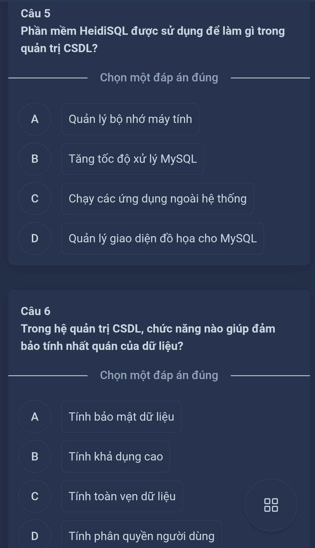 Phần mềm HeidiSQL được sử dụng để làm gì trong
quản trị CSDL?
Chọn một đáp án đúng
A Quản lý bộ nhớ máy tính
B Tăng tốc độ xử lý MySQL
Chạy các ứng dụng ngoài hệ thống
Quản lý giao diện đồ họa cho MySQL
Câu 6
Trong hệ quản trị CSDL, chức năng nào giúp đảm
bảo tính nhất quán của dữ liệu?
Chọn một đáp án đúng
A Tính bảo mật dữ liệu
B Tính khả dụng cao
Tính toàn vẹn dữ liệu
Tính phân quyền người dùng