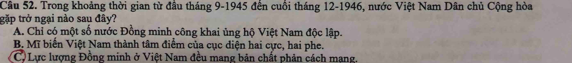 Trong khoảng thời gian từ đầu tháng 9 -1945 đến cuối tháng 12 -1946, nước Việt Nam Dân chủ Cộng hòa
gặp trở ngại nào sau đây?
A. Chỉ có một số nước Đồng minh công khai ủng hộ Việt Nam độc lập.
B. Mĩ biển Việt Nam thành tâm điểm của cục diện hai cực, hai phe.
C.Lực lượng Đồng minh ở Việt Nam đều mang bản chất phản cách mạng.