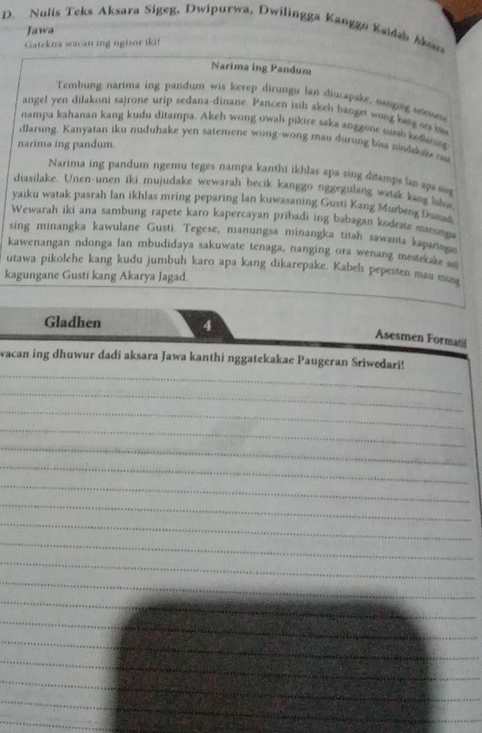 Nulis Teks Aksara Sigeg, Dwipurwa, Dwilingga Kanggo Ksidah Man 
Jawa 
Gatekna wacan ing ngisor iki! 
_ 
Narima ing Pandum 
Tembung narima ing pandum wis kerep dirungu lan diucapake, nanging ses 
angel yen dilakoni sajrone urip sedana-dinane. Pancen isih akeh banget wong lang or h 
nampa kahanan kang kudu ditampa. Akeh wong owah pikire saka anggone susah kedkaning 
dlarung. Kanyatan iku nuduhake yen satemene wong-wong mau durung bisa nindskae m 
narima ing pandum. 
Narima ing pandum ngemu teges nampa kanthi ikhlas apa sing ditamps lan sp 
diasilake. Unen-unen iki mujudake wewarah becik kanggo nggegulang watak kang labun 
yaiku watak pasrah lan ikhlas mring peparing lan kuwasaning Gusti Kang Murbeng Dumad 
Wewarah iki ana sambung rapete karo kapercayan pribadi ing babagan kodrate manunga 
sing minangka kawulane Gusti. Tegese, manungsa minangka titah sawanta kapanagas 
kawenangan ndonga lan mbudidaya sakuwate tenaga, nanging ora wenang mestekake 
utawa pikolehe kang kudu jumbuh karo apa kang dikarepake. Kabeh pepesten man mun 
kagungane Gusti kang Akarya Jagad. 
Gladhen 4 
Asesmen Formati 
_ 
wacan ing dhuwur dadi aksara Jawa kanthi nggatekakae Paugeran Sriwedari! 
_ 
_ 
_ 
_ 
_ 
_ 
_ 
_ 
_ 
_ 
_ 
_ 
_ 
_ 
_ 
_ 
_ 
_