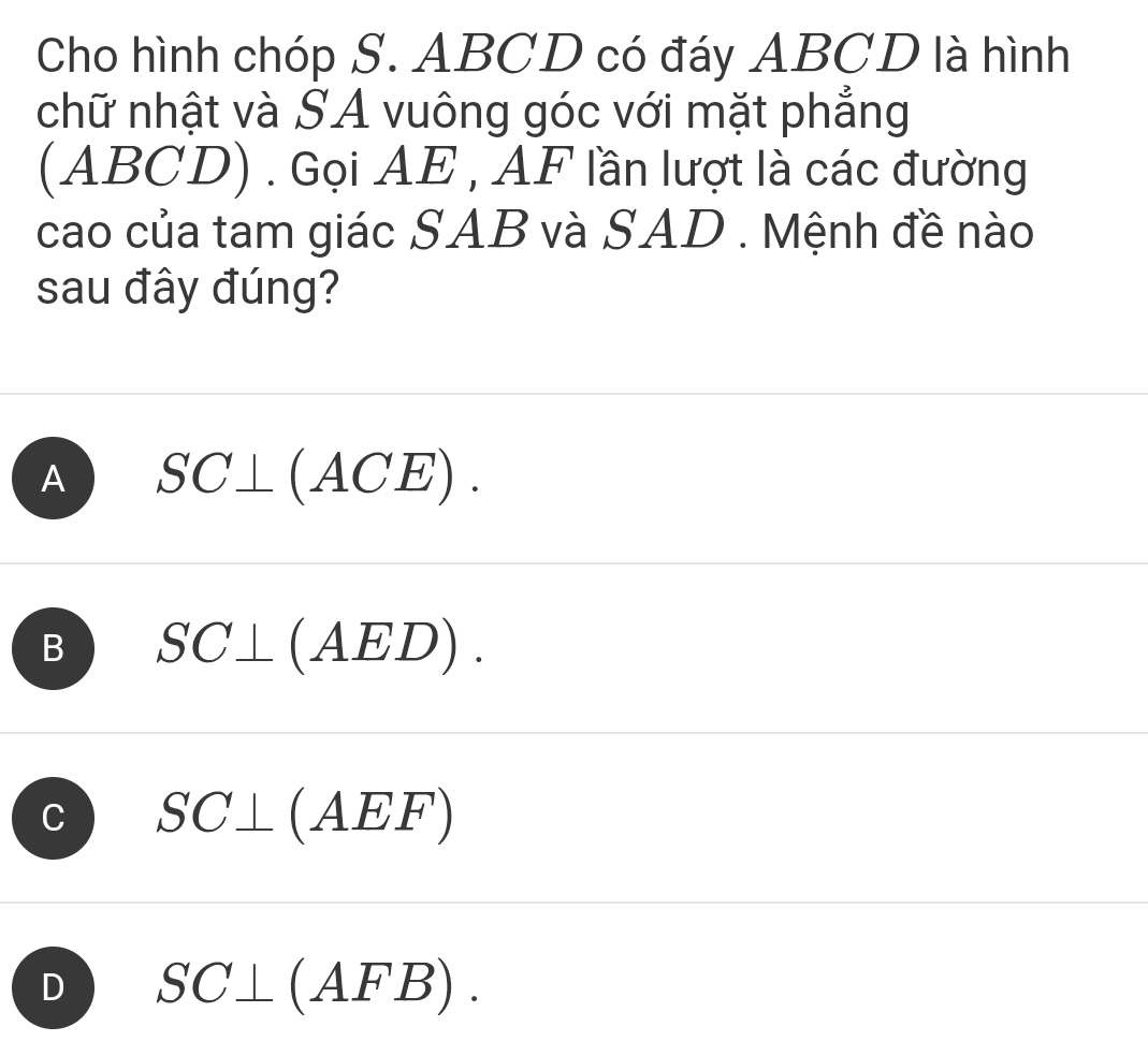 Cho hình chóp S. ABCD có đáy ABCD là hình
chữ nhật và SA vuông góc với mặt phẳng
(ABCD) . Gọi AE , AF lần lượt là các đường
cao của tam giác SAB và SAD . Mệnh đề nào
sau đây đúng?
A SC⊥ (ACE).
B SC⊥ (AED).
C SC⊥ ( AEF)
D SC⊥ (AFB).