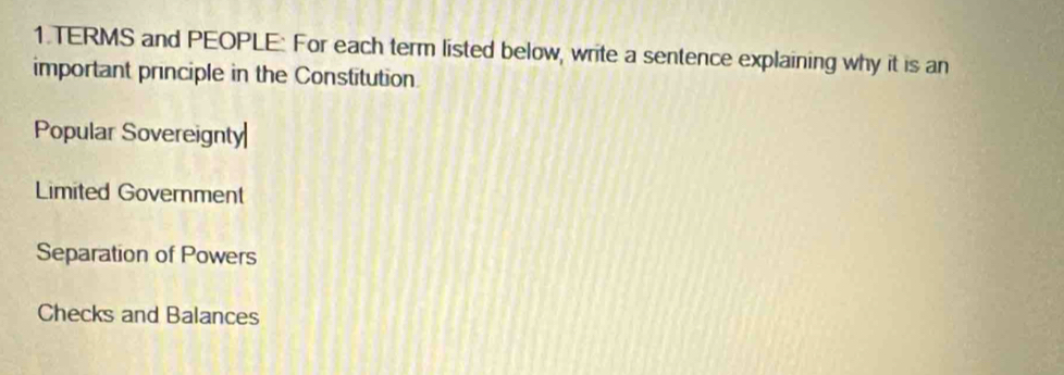 TERMS and PEOPLE: For each term listed below, write a sentence explaining why it is an
important principle in the Constitution
Popular Sovereignty
Limited Government
Separation of Powers
Checks and Balances