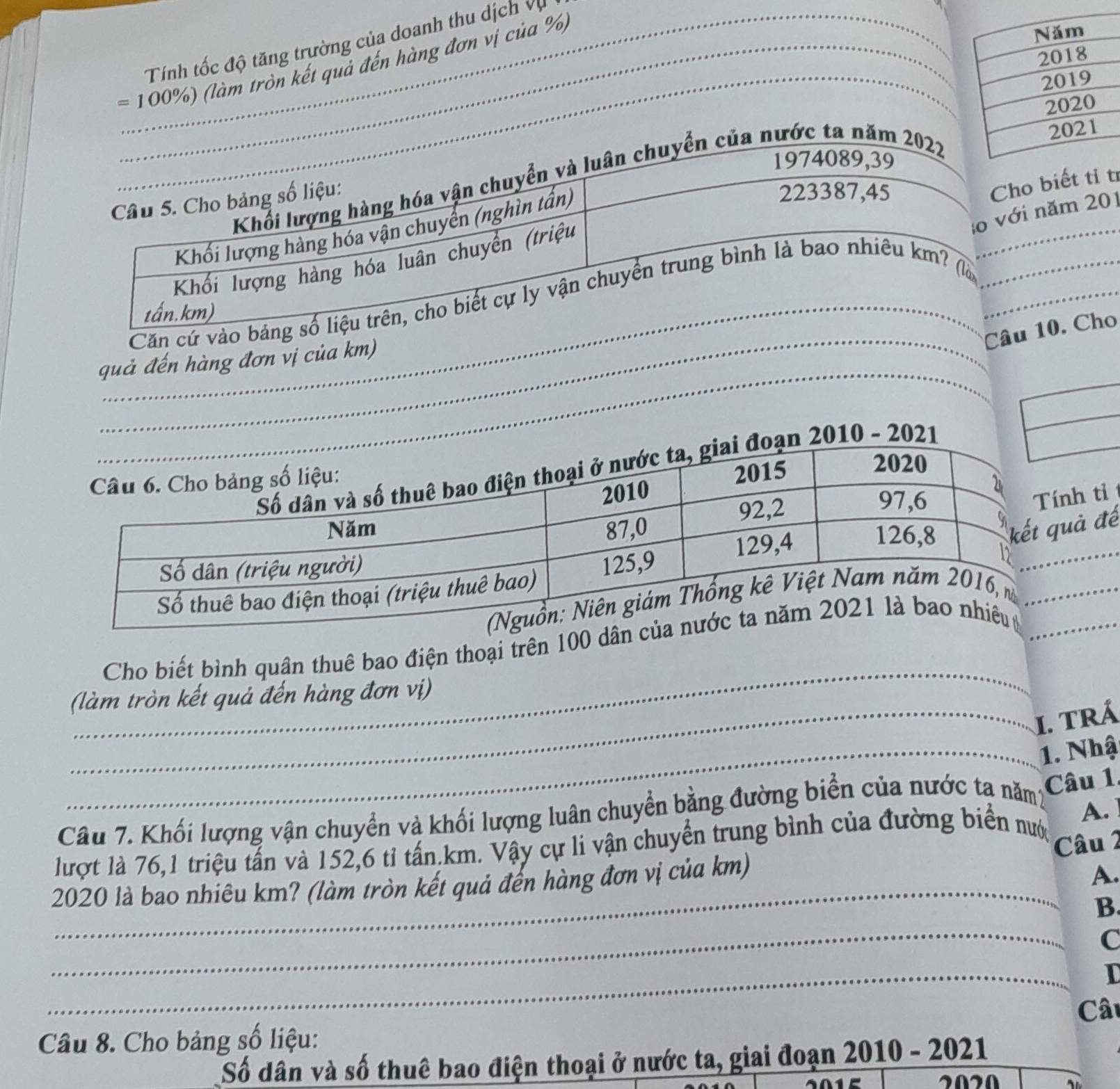 Tính tốc độ tăng trường của doanh thu dịch vụ
= 100%) (làm tròn kết quả đến hàng đơn vị của %
biết tỉ í
năm 201
_
Căn cứ vào b
_
C10. Cho
_
quả đến hàng đơn vị của km)
h tỉ
ả đế
_
_
Cho biết bình quân thuê bao điện thoại trên 100 d
(làm tròn kết quả đến hàng đơn vị)
_I. TRá
_1. Nhậ
Câu 7. Khối lượng vận chuyển và khối lượng luân chuyển bằng đường biển của nước tạ năm Câu 1
_
lượt là 76, 1 triệu tấn và 152, 6 tỉ tấn km. Vậy cự li vận chuyển trung bình của đường biển nướ A.
Câu 2
2020 là bao nhiêu km? (làm tròn kết quả đến hàng đơn vị của km)
A.
_
B.
C
_
I
Câu
Câu 8. Cho bảng số liệu:
Số dân và số thuê bao điện thoại ở nước ta, giai đoạn 2010 - 2021