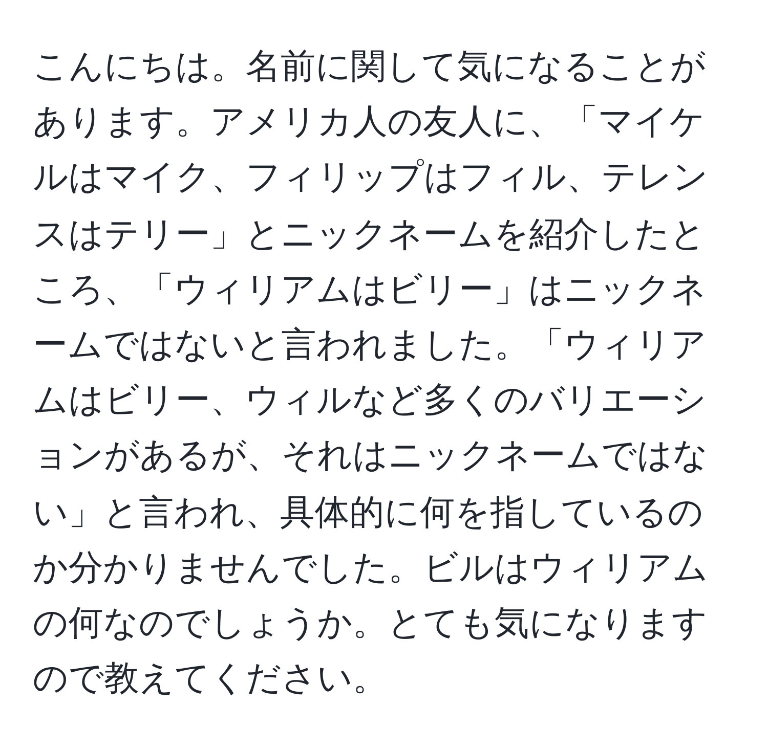 こんにちは。名前に関して気になることがあります。アメリカ人の友人に、「マイケルはマイク、フィリップはフィル、テレンスはテリー」とニックネームを紹介したところ、「ウィリアムはビリー」はニックネームではないと言われました。「ウィリアムはビリー、ウィルなど多くのバリエーションがあるが、それはニックネームではない」と言われ、具体的に何を指しているのか分かりませんでした。ビルはウィリアムの何なのでしょうか。とても気になりますので教えてください。