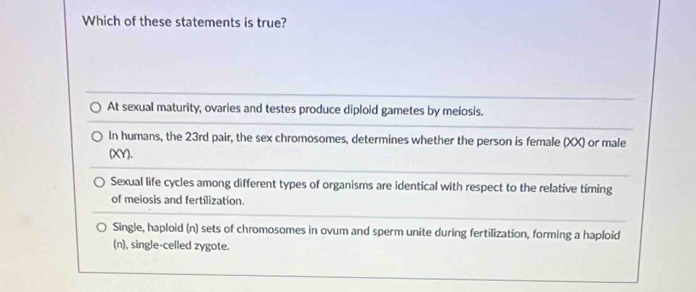 Which of these statements is true?
At sexual maturity, ovaries and testes produce diploid gametes by meiosis.
In humans, the 23rd pair, the sex chromosomes, determines whether the person is female (XX) or male
(XY).
Sexual life cycles among different types of organisms are identical with respect to the relative timing
of meiosis and fertilization.
Single, haploid (n) sets of chromosomes in ovum and sperm unite during fertilization, forming a haploid
(n), single-celled zygote.