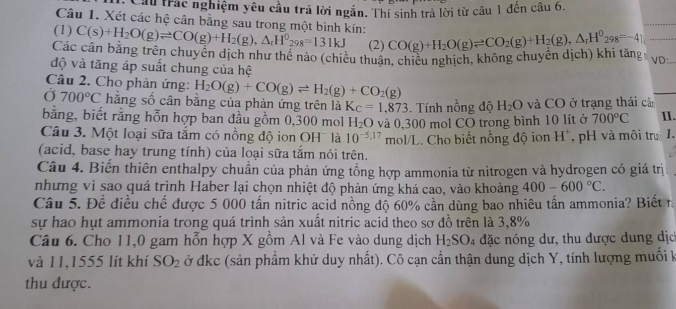 Cầu trác nghiệm yêu cầu trả lời ngắn. Thí sinh trả lời từ câu 1 đến câu 6.
Câu 1. Xét các hệ cân bằng sau trong một bình kín:
(1) C(s)+H_2O(g)leftharpoons CO(g)+H_2(g),△ _rH^0_298=131kJ (2) CO(g)+H_2O(g)leftharpoons CO_2(g)+H_2(g),△ _rH^0_298=-4beginvmatrix endvmatrix _
Các cân bằng trên chuyển dịch như thế nào (chiều thuận, chiều nghịch, không chuyển dịch) khi tăngh VD:.
độ và tăng áp suất chung của hệ
Câu 2. Cho phản ứng: H_2O(g)+CO(g)leftharpoons H_2(g)+CO_2(g)
Ở 700°C hằng số cân bằng của phản ứng trên là K_C=1,873. ính nồng độ H_2O và CO ở trạng thái cân
bằng, biết rằng hỗn hợp ban đầu gồm 0,300 mol H_2O và 0,300 mol CO trong bình 10 lít ở 700°C I.
Câu 3. Một loại sữa tắm có nồng độ ion OH¯ là 10^(-5,17) mol/L. Cho biết nồng độ ion H^+ , pH và môi trư1.
(acid, base hay trung tính) của loại sữa tắm nói trên.
Câu 4. Biến thiên enthalpy chuẩn của phản ứng tổng hợp ammonia từ nitrogen và hydrogen có giá trị
nhưng vì sao quá trình Haber lại chọn nhiệt độ phản ứng khá cao, vào khoảng 400-600°C.
Câu 5. Để điều chế được 5 000 tấn nitric acid nồng độ 60% cần dùng bao nhiêu tấn ammonia? Biết ra
sự hao hụt ammonia trong quá trình sản xuất nitric acid theo sơ đồ trên là 3,8%
Câu 6. Cho 11,0 gam hỗn hợp X gồm Al và Fe vào dung dịch H_2SO_4 4 đặc nóng dư, thu được dung dịc
và 11,1555 lít khí SO_2 ở đkc (sản phẩm khử duy nhất). Cô cạn cần thận dung dịch Y, tính lượng muối k
thu được.