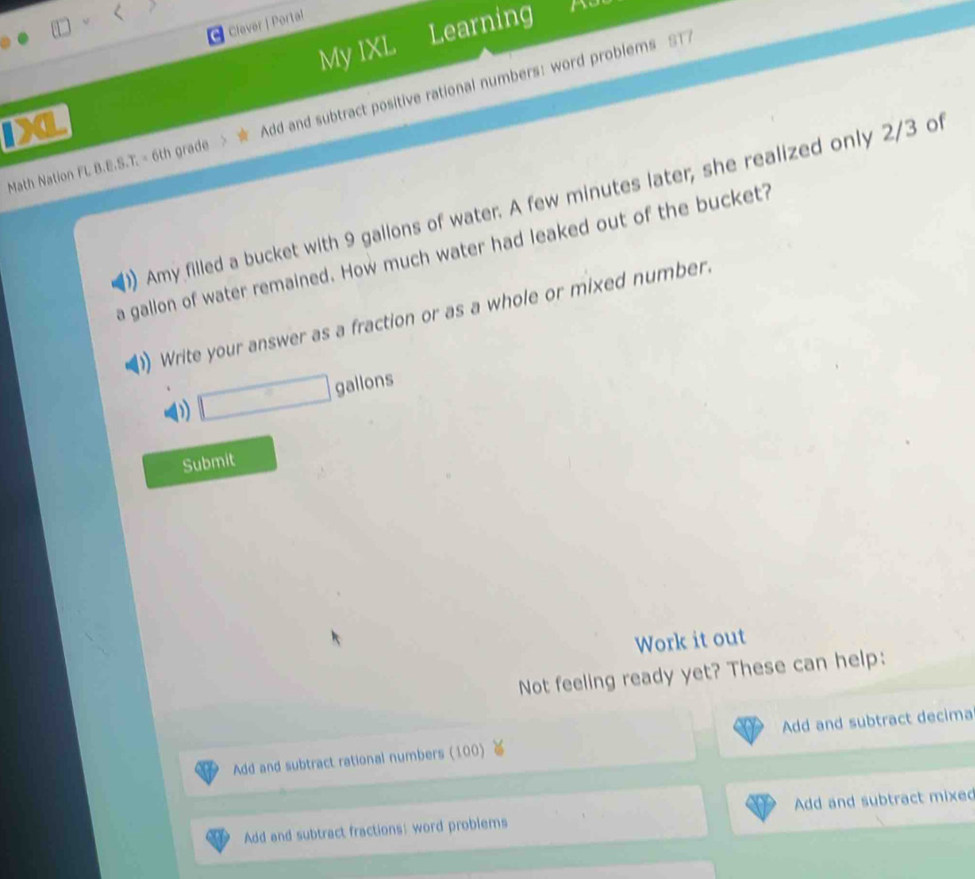 Clever | Porta! 
My IXL Learning 
Math Nation FL B.E.S.T. = 6th grade Add and subtract positive rational numbers: word problems ST 
IXL 
Amy filled a bucket with 9 gallons of water. A few minutes later; she realized only 2/3 of 
a galion of water remained. How much water had leaked out of the bucket? 
Write your answer as a fraction or as a whole or mixed number.
□ gallons
Submit 
Work it out 
Not feeling ready yet? These can help: 
Add and subtract rational numbers (100) Add and subtract decima 
Add and subtract fractions: word problems Add and subtract mixed