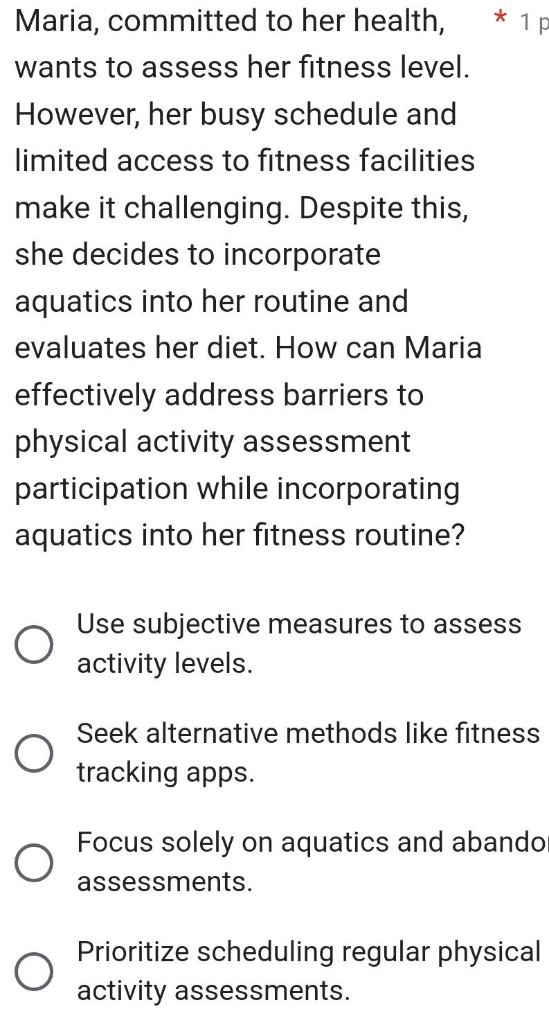 Maria, committed to her health, * ¹ p
wants to assess her fitness level.
However, her busy schedule and
limited access to fitness facilities
make it challenging. Despite this,
she decides to incorporate
aquatics into her routine and
evaluates her diet. How can Maria
effectively address barriers to
physical activity assessment
participation while incorporating
aquatics into her fitness routine?
Use subjective measures to assess
activity levels.
Seek alternative methods like fitness
tracking apps.
Focus solely on aquatics and abando
assessments.
Prioritize scheduling regular physical
activity assessments.