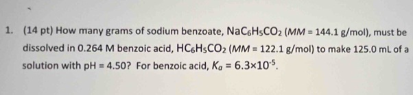 How many grams of sodium benzoate, NaC_6H_5CO_2(MM=144.1g/mol) , must be 
dissolved in 0.264 M benzoic acid, HC_6H_5CO_2(MM=122.1g/mol) to make 125.0 mL of a 
solution with pH=4.50 ? For benzoic acid, K_a=6.3* 10^(-5).