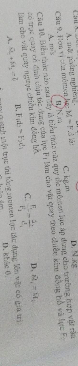 Cau 8. D0
A. mặt phẳng nghiêng.
D. N. kg
C. kg. m
Câu 9. Đơn vị của mômen lực M=F.d là:
Câu 10. Biểu thức nào sau đây là biểu thức của quy tắc mômen lực áp dụng cho trường hợp vật rắn
A. m/s B, N.m
có trục quay cố định chịu tác dụng của lực F_1 làm cho vật quay theo chiều kim đồng hồ và lực F_2
làm cho vật quay ngược chiều kim đồng hồ.
A. vector M_1+vector M_2=vector 0 B. F_1d_2=F_2d_1 C. frac F_1F_2=frac d_2d_1
D. vector M_1=vector M_2
quay quanh một trục thì tổng momen lực tác dụng lên vật có giá trị:
Ân âm D. khác 0.