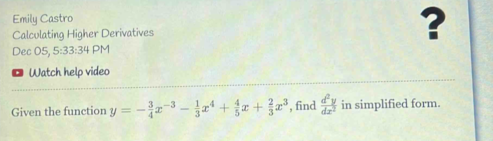 Emily Castro
Calculating Higher Derivatives
?
Dec 05, 5:33:34 PM
Watch help video
Given the function y=- 3/4 x^(-3)- 1/3 x^4+ 4/5 x+ 2/3 x^3 , find  d^2y/dx^2  in simplified form.