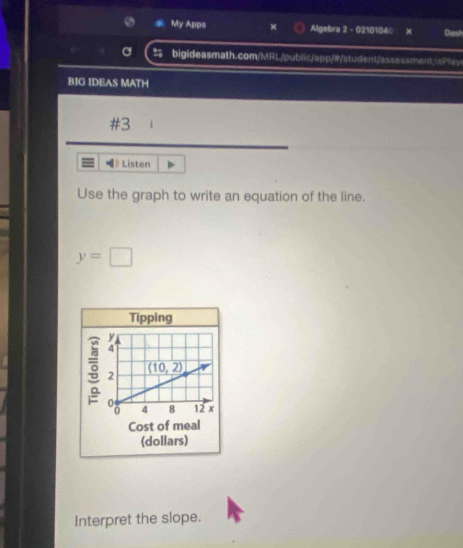 My Apps Algebra 2 - 0210104 x Dash
a bigideasmath.com/MRL/public/app/#/student/assessment;isPlay
BIG IDEAS MATH
#3
Listen
Use the graph to write an equation of the line.
y=□
Tipping
Cost of meal
(dollars)
Interpret the slope.