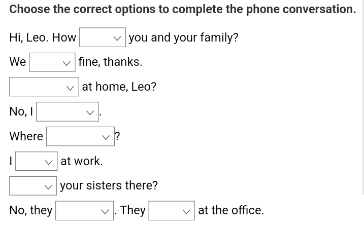 Choose the correct options to complete the phone conversation.
Hi, Leo. How □ you and your family?
We □ f fine, thanks.
□ vee  at home, Leo?
No, vee 
Where □
□ at work.

No, they □ . . They □ vee  at the office.