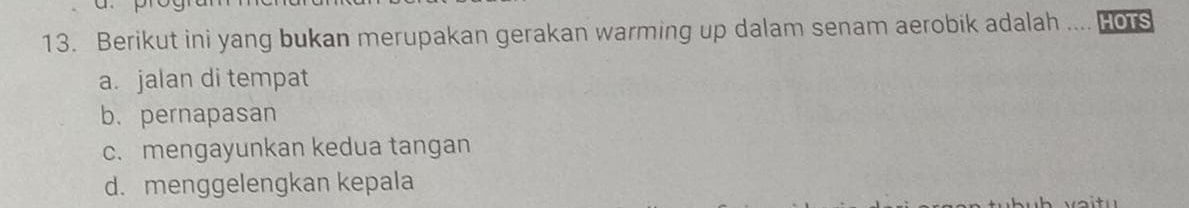 Berikut ini yang bukan merupakan gerakan warming up dalam senam aerobik adalah .... Hors
a. jalan di tempat
b. pernapasan
c. mengayunkan kedua tangan
d. menggelengkan kepala