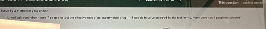 This question: 1 point(s) possibl 
Solve by a method of your choice. 
A medical researcher needs 7 people to test the effectiveness of an experimental drug. If 15 people have volunteered for the test, in how many ways can 7 people be selected?