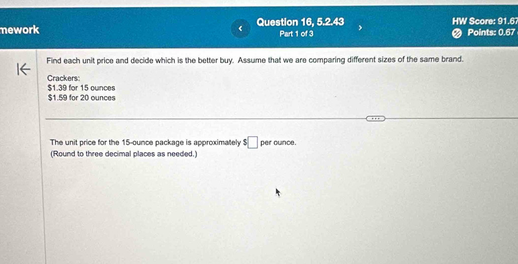 Question 16, 5.2.43 HW Score: 91.6 
mework Part 1 of 3 Points: 0.67 
Find each unit price and decide which is the better buy. Assume that we are comparing different sizes of the same brand. 
Crackers:
$1.39 for 15 ounces
$1.59 for 20 ounces
The unit price for the 15-ounce package is approximately $□ per ounce. 
(Round to three decimal places as needed.)