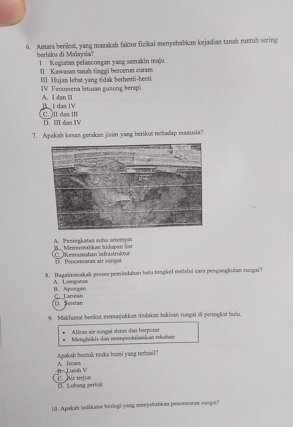 Antara berikut, yang manakah faktor fizikal menyebabkan kejadian tanah runtuh sering
berlaku di Malaysia?
1 Kegiatan pelancongan yang semakin maju
II Kawasan tanah tinggi bercerun curam
III Hujan lebat yang tidak berhenti-henti
IV Fenomena letusan gunung berapi
A. I dan II
B dan IV
C.)II dan III
D. III dan IV
7. Apakah kesan gerakan jisim yang berikut terhadap manusia?
A. Peningkatan suhu setempat
B. Memusnahkan hidupan liar
C. Kemusnahan infrastruktur
D. Pencemaran air sungai
8. Bagaimanakah proses pemindahan batu tongkol melalui cara pengangkutan sungai?
A. Lompatan
B. Apungan
C. Larutan
D. Seretan
9. Maklumat berikut menunjukkan tindakan hakisan sungai di peringkat hulu.
Aliran air sungai deras dan berpusar
Menghakis dan memperdalamkan rekahan
Apakah bentuk muka bumi yang terhasil?
A. Jeram
B. Lurah V
C. Air terjun
D. Lubang periuk
10. Apakah indikator biologi yang menyebabkan pencemaran sungai?