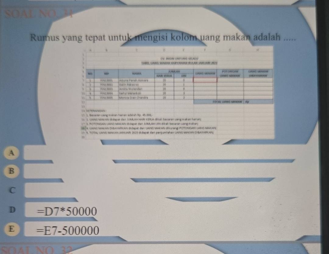 Rumus yang tepat untuk mengisi kolom uang makan adalah .....
14 ASTERANGAN !
(* ). Besaran uang makan han an adalsh Rp. 45.000.
16 2. UANO MAAK didapat dan JUMLAH HAR KERA dikall besaran uang makan hanarc
1T 3. POTONGAN UANS MAKAN didapat dan JUMLAM Uhi dikalı besaran uang makar;
3B 14, LANG MNGAN DIBAYARIGAN didapst den UANG MAKAN diuranG! POTONGAN UANG MAKAN,
=S S. TOTAL UANG MAKAN MNUARI 2023 didapat dan penjumlahan UANG MAKAN DIBAYARKAN;
20
A
B
C
D =D7^*50000
E =E7-500000