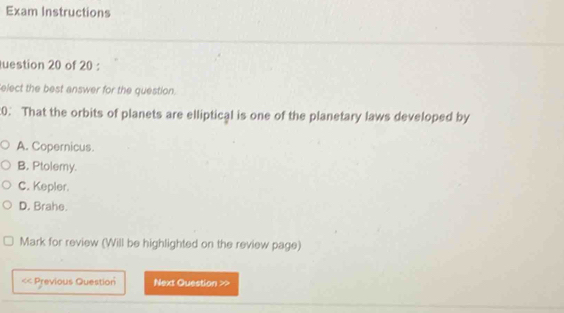 Exam Instructions
uestion 20 of 20 :
elect the best answer for the question.
:0. That the orbits of planets are elliptical is one of the planetary laws developed by
A. Copernicus.
B, Ptolemy.
C. Kepler.
D. Brahe.
Mark for review (Will be highlighted on the review page)
<< Previous Question Next Question >>