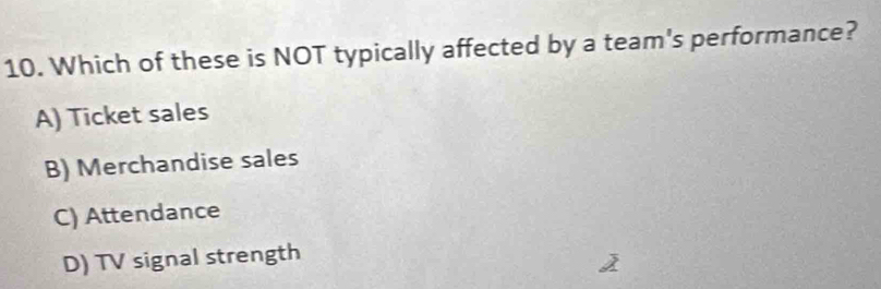 Which of these is NOT typically affected by a team's performance?
A) Ticket sales
B) Merchandise sales
C) Attendance
D) TV signal strength