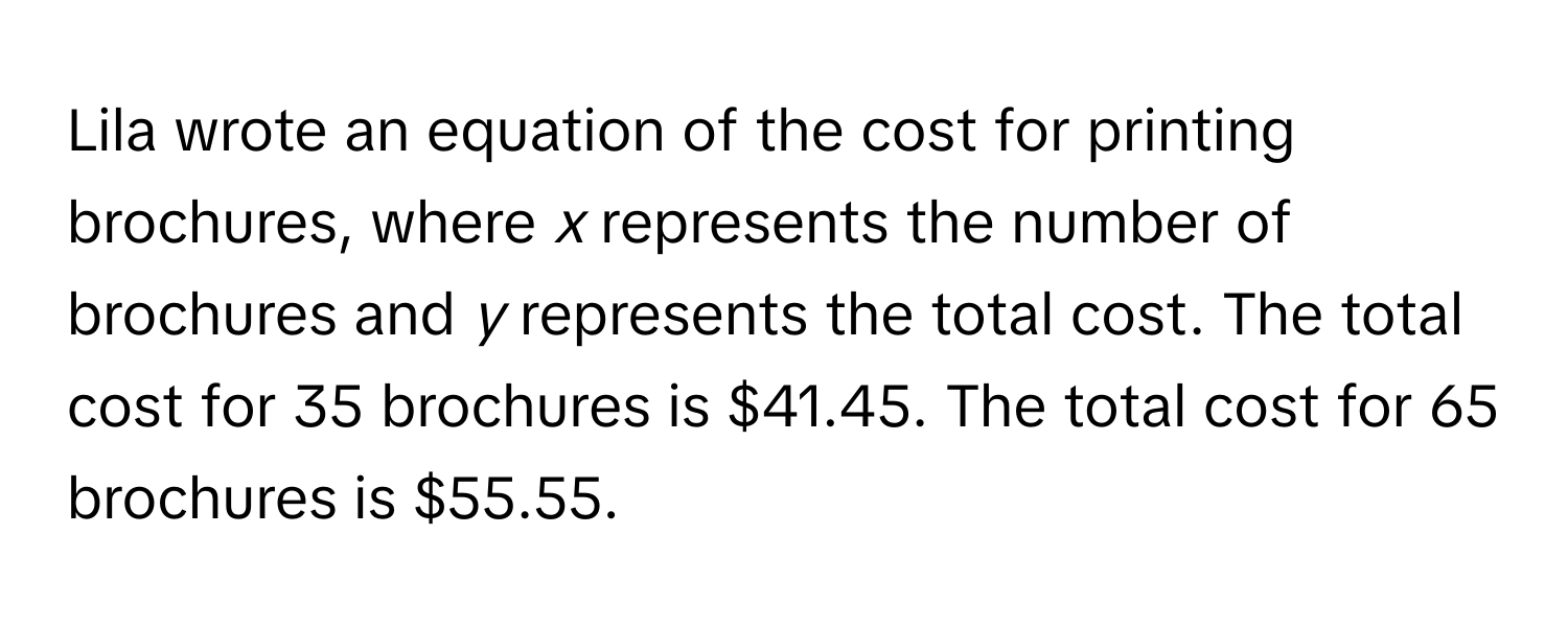 Lila wrote an equation of the cost for printing brochures, where *x* represents the number of brochures and *y* represents the total cost. The total cost for 35 brochures is $41.45. The total cost for 65 brochures is $55.55.