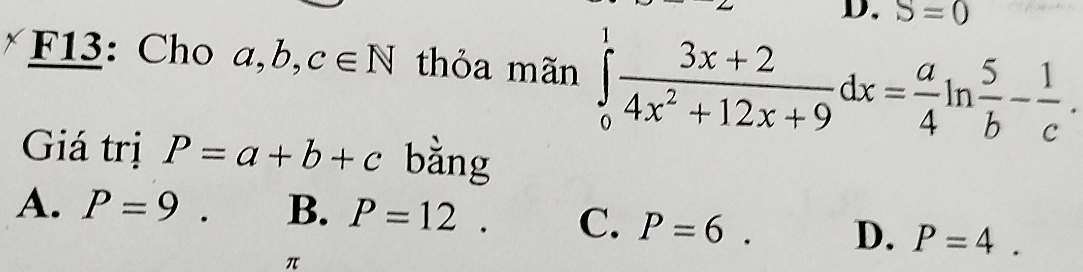 S=0
F13: Cho a, b, c∈ N thỏa mãn ∈tlimits _0^(1frac 3x+2)4x^2+12x+9dx= a/4 ln  5/b - 1/c . 
Giá trị P=a+b+c bằng
A. P=9. B. P=12.
C. P=6.
D. P=4.
π