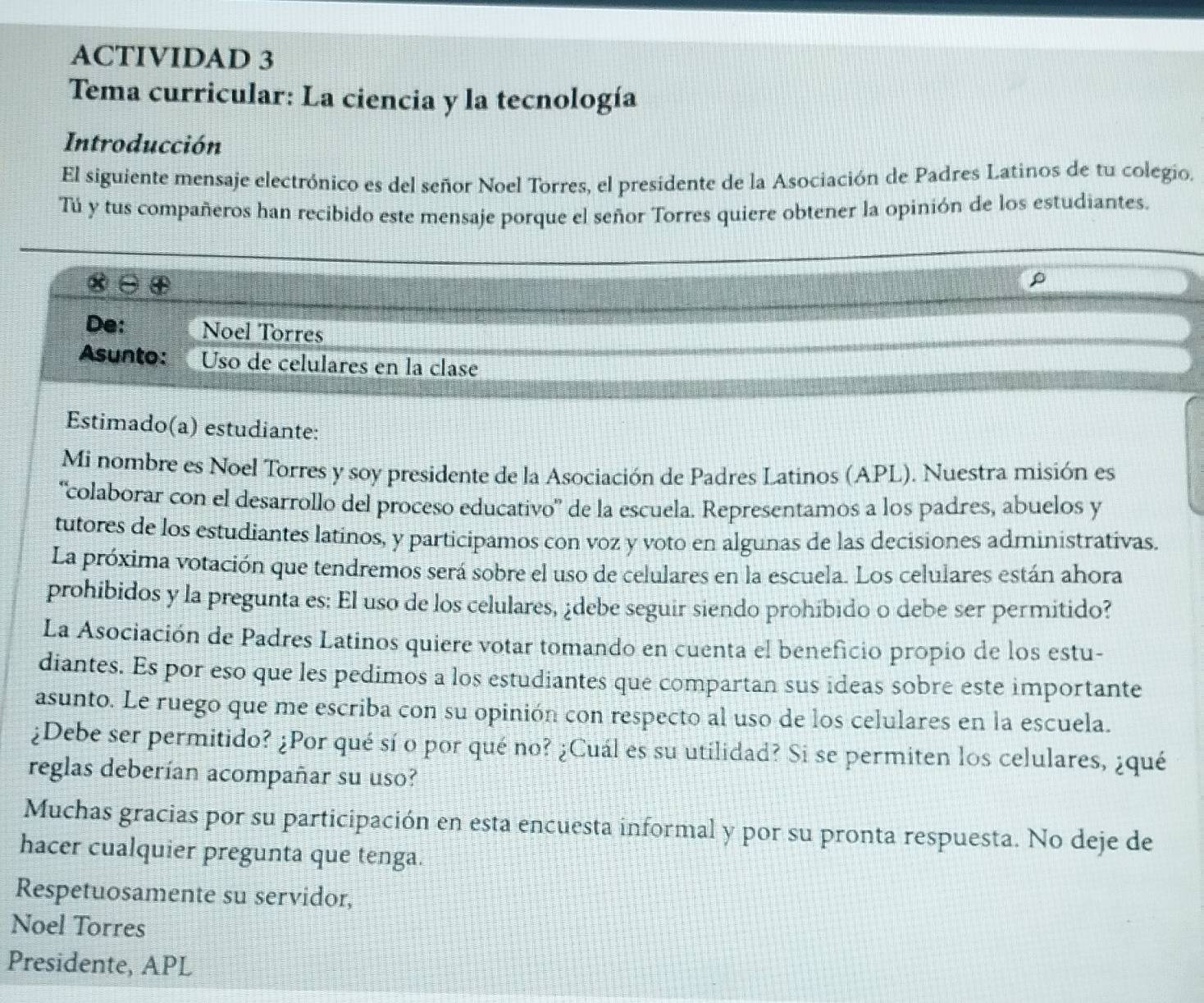 ACTIVIDAD 3
Tema curricular: La ciencia y la tecnología
Introducción
El siguiente mensaje electrónico es del señor Noel Torres, el presidente de la Asociación de Padres Latinos de tu colegio.
Tú y tus compañeros han recibido este mensaje porque el señor Torres quiere obtener la opinión de los estudiantes.
De: Noel Torres
Asunto: Uso de celulares en la clase
Estimado(a) estudiante:
Mi nombre es Noel Torres y soy presidente de la Asociación de Padres Latinos (APL). Nuestra misión es
“colaborar con el desarrollo del proceso educativo' de la escuela. Representamos a los padres, abuelos y
tutores de los estudiantes latinos, y participamos con voz y voto en algunas de las decisiones administrativas.
La próxima votación que tendremos será sobre el uso de celulares en la escuela. Los celulares están ahora
prohibidos y la pregunta es: El uso de los celulares, ¿debe seguir siendo prohibido o debe ser permitido?
La Asociación de Padres Latinos quiere votar tomando en cuenta el beneficio propio de los estu-
diantes. Es por eso que les pedimos a los estudiantes que compartan sus ideas sobre este importante
asunto. Le ruego que me escriba con su opinión con respecto al uso de los celulares en la escuela.
¿Debe ser permitido? ¿Por qué sí o por qué no? ¿Cuál es su utilidad? Si se permiten los celulares, ¿qué
reglas deberían acompañar su uso?
Muchas gracias por su participación en esta encuesta informal y por su pronta respuesta. No deje de
hacer cualquier pregunta que tenga.
Respetuosamente su servidor,
Noel Torres
Presidente, APL