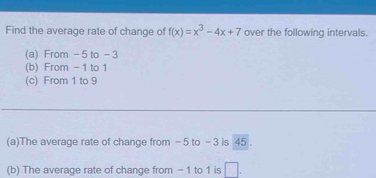 Find the average rate of change of f(x)=x^3-4x+7 over the following intervals. 
(a) From - 5 to - 3
(b) From - 1 to 1
(c) From 1 to 9
(a)The average rate of change from - 5 to - 3 is 45. 
(b) The average rate of change from - 1 to 1 is □.