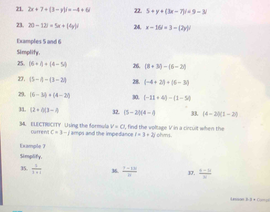 2x+7+(3-y)i=-4+6i 22. 5+y+(3x-7)i=9-3i
23. 20-12i=5x+(4y)i 24. x-16i=3-(2y)i
Examples 5 and 6
Simplify. 
25. (6+f)+(4-5i) 26. (8+3i)-(6-2i)
27. (5-i)-(3-2i) 28. (-4+2i)+(6-3i)
29. (6-3i)+(4-2i)
30. (-11+4i)-(1-5i)
31. (2+i)(3-i)
32. (5-2i)(4-i) 33. (4-2i)(1-2i)
34. ELECTRICITY Using the formula V=Cl, , find the voltage V in a circuit when the 
current C=3-j amps and the impedance I=3+2j ohms. 
Example 7 
Simplify. 
35.  5/3+i 
36.  (7-13i)/2i 
37.  (6-5i)/3i 
Lesson 3-3 * Compi