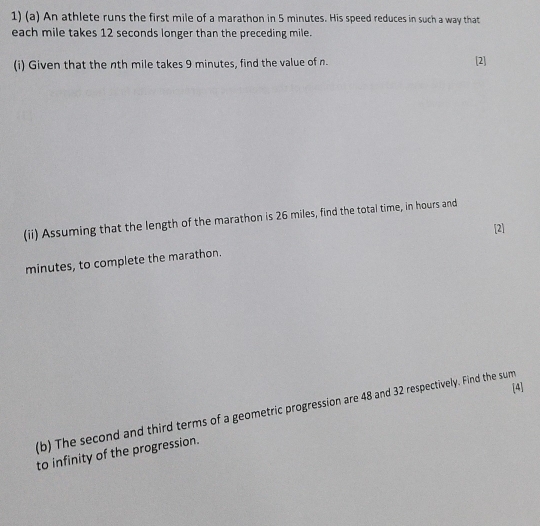 An athlete runs the first mile of a marathon in 5 minutes. His speed reduces in such a way that 
each mile takes 12 seconds longer than the preceding mile. 
(i) Given that the nth mile takes 9 minutes, find the value of n. [2] 
(ii) Assuming that the length of the marathon is 26 miles, find the total time, in hours and 
[2]
minutes, to complete the marathon. 
[4] 
(b) The second and third terms of a geometric progression are 48 and 32 respectively. Find the sum 
to infinity of the progression.