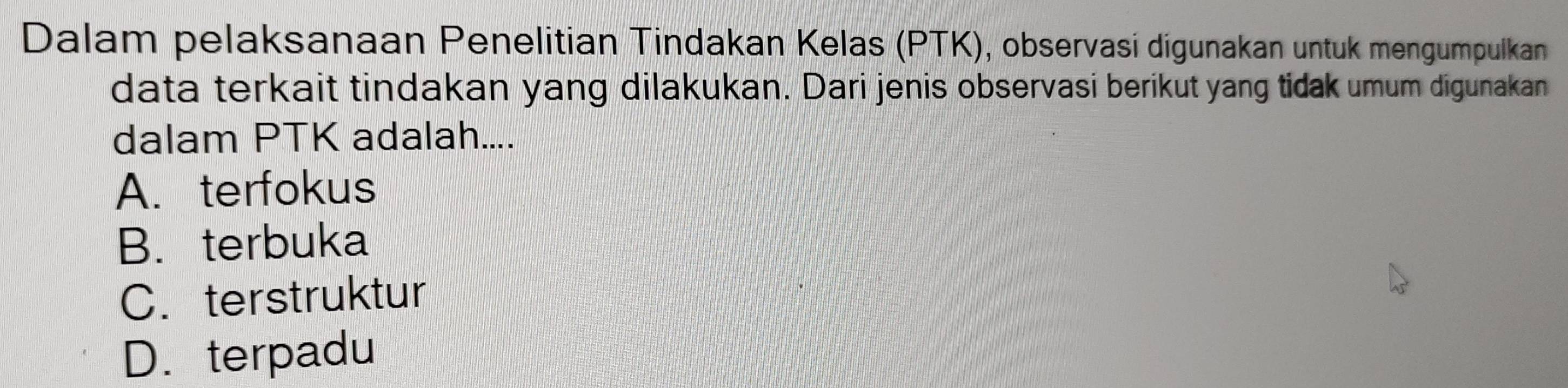 Dalam pelaksanaan Penelitian Tindakan Kelas (PTK), observasi digunakan untuk mengumpulkan
data terkait tindakan yang dilakukan. Dari jenis observasi berikut yang tidak umum digunakan
dalam PTK adalah....
A. terfokus
B. terbuka
C. terstruktur
D.terpadu