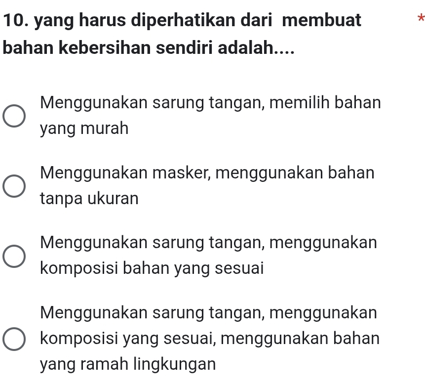 yang harus diperhatikan dari membuat
*
bahan kebersihan sendiri adalah....
Menggunakan sarung tangan, memilih bahan
yang murah
Menggunakan masker, menggunakan bahan
tanpa ukuran
Menggunakan sarung tangan, menggunakan
komposisi bahan yang sesuai
Menggunakan sarung tangan, menggunakan
komposisi yang sesuai, menggunakan bahan
yang ramah lingkungan