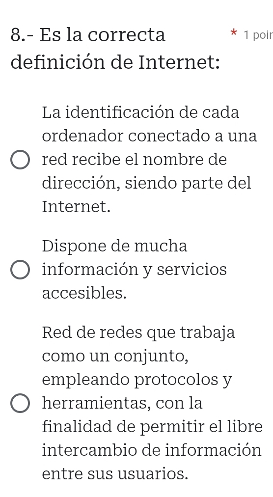 8.- Es la correcta 1 poir
definición de Internet:
La identificación de cada
ordenador conectado a una
red recibe el nombre de
dirección, siendo parte del
Internet.
Dispone de mucha
información y servicios
accesibles.
Red de redes que trabaja
como un conjunto,
empleando protocolos y
herramientas, con la
finalidad de permitir el libre
intercambio de información
entre sus usuarios.