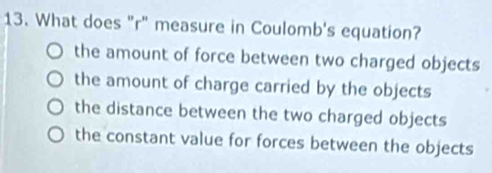 What does "r" measure in Coulomb's equation?
the amount of force between two charged objects
the amount of charge carried by the objects
the distance between the two charged objects
the constant value for forces between the objects