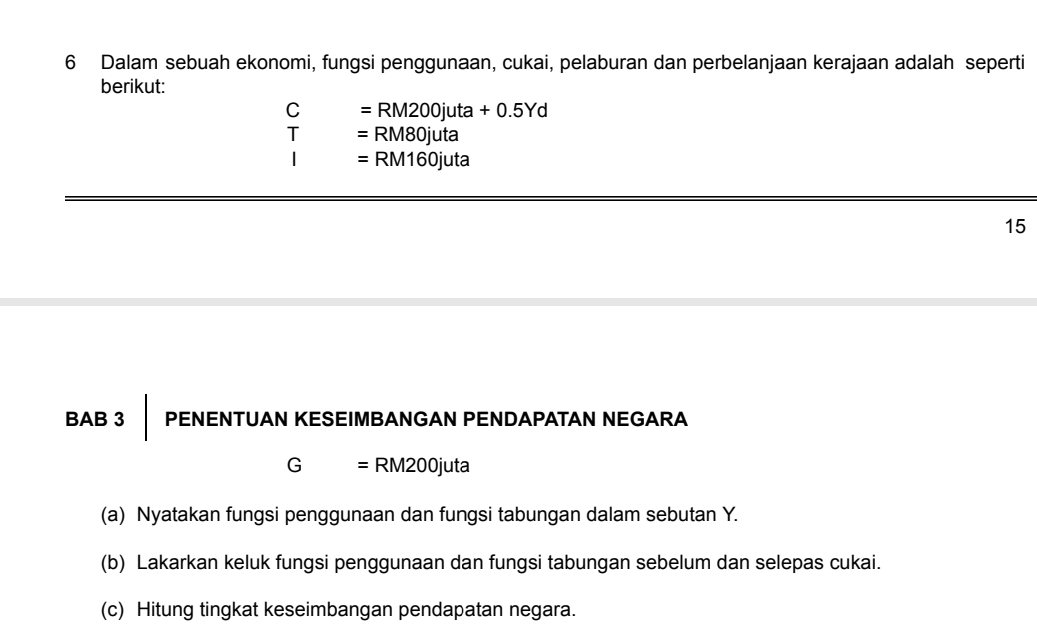 Dalam sebuah ekonomi, fungsi penggunaan, cukai, pelaburan dan perbelanjaan kerajaan adalah seperti 
berikut:
C =RM200juta+0.5Yd
=RM80juta
=RM160juta
15 
BAB 3 PENENTUAN KESEIMBANGAN PENDAPATAN NEGARA 
(- = RM200juta 
(a) Nyatakan fungsi penggunaan dan fungsi tabungan dalam sebutan Y. 
(b) Lakarkan keluk fungsi penggunaan dan fungsi tabungan sebelum dan selepas cukai. 
(c) Hitung tingkat keseimbangan pendapatan negara.