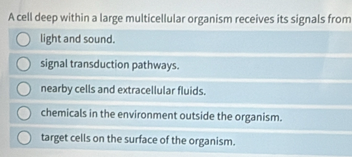 A cell deep within a large multicellular organism receives its signals from
light and sound.
signal transduction pathways.
nearby cells and extracellular fluids.
chemicals in the environment outside the organism.
target cells on the surface of the organism.