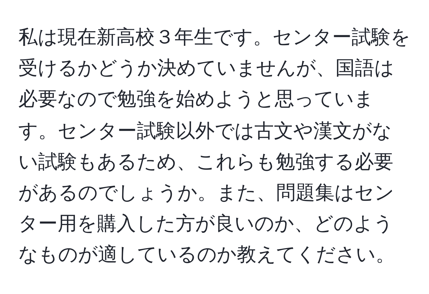 私は現在新高校３年生です。センター試験を受けるかどうか決めていませんが、国語は必要なので勉強を始めようと思っています。センター試験以外では古文や漢文がない試験もあるため、これらも勉強する必要があるのでしょうか。また、問題集はセンター用を購入した方が良いのか、どのようなものが適しているのか教えてください。