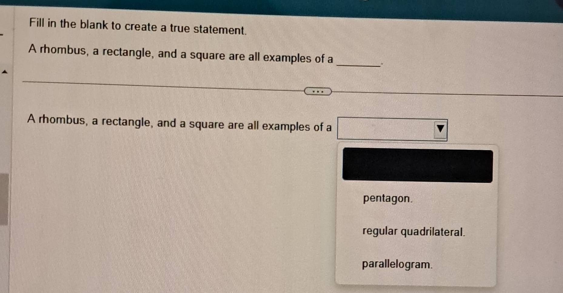 Fill in the blank to create a true statement.
A rhombus, a rectangle, and a square are all examples of a_
、`
A rhombus, a rectangle, and a square are all examples of a □ v
pentagon.
regular quadrilateral.
parallelogram.