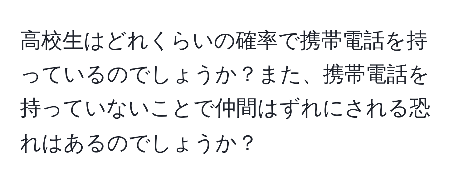 高校生はどれくらいの確率で携帯電話を持っているのでしょうか？また、携帯電話を持っていないことで仲間はずれにされる恐れはあるのでしょうか？