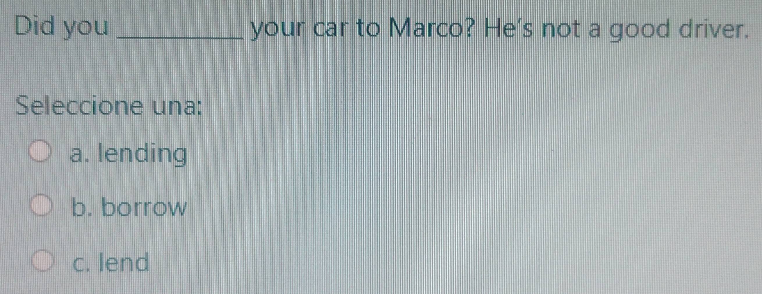 Did you _your car to Marco? He's not a good driver.
Seleccione una:
a. lending
b. borrow
c. lend