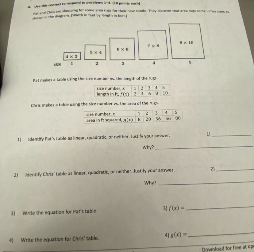 Use this context to respond to problems 1-4. (10 points each)
Pat and Chris are shopping for some area rugs for their new condo. They discover that area rugs come in five sizes as
shown in the diagram. (Width in feet by length in feet.)
7* 8
6* 6
5* 4
4* 2
size 1 2 3 4
Pat makes a table using the size number vs. the length of the rugs.
Chris makes a table using the size number vs. the area of the rugs.
1) Identify Pat’s table as linear, quadratic, or neither. Justify your answer. 1)_
Why?
_
2) Identify Chris’ table as linear, quadratic, or neither. Justify your answer. 2)_
Why?
_
3) Write the equation for Pat’s table. 3) f(x)=
_
4) g(x)=
4) Write the equation for Chris’ table.
_
Download for free at op
