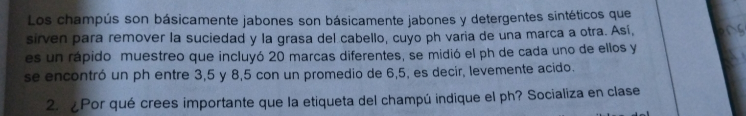 Los champús son básicamente jabones son básicamente jabones y detergentes sintéticos que 
sirven para remover la suciedad y la grasa del cabello, cuyo ph varia de una marca a otra. Así, 
es un rápido muestreo que incluyó 20 marcas diferentes, se midió el ph de cada uno de ellos y 
se encontró un ph entre 3, 5 y 8, 5 con un promedio de 6, 5, es decir, levemente acido. 
2. ¿Por qué crees importante que la etiqueta del champú indique el ph? Socializa en clase