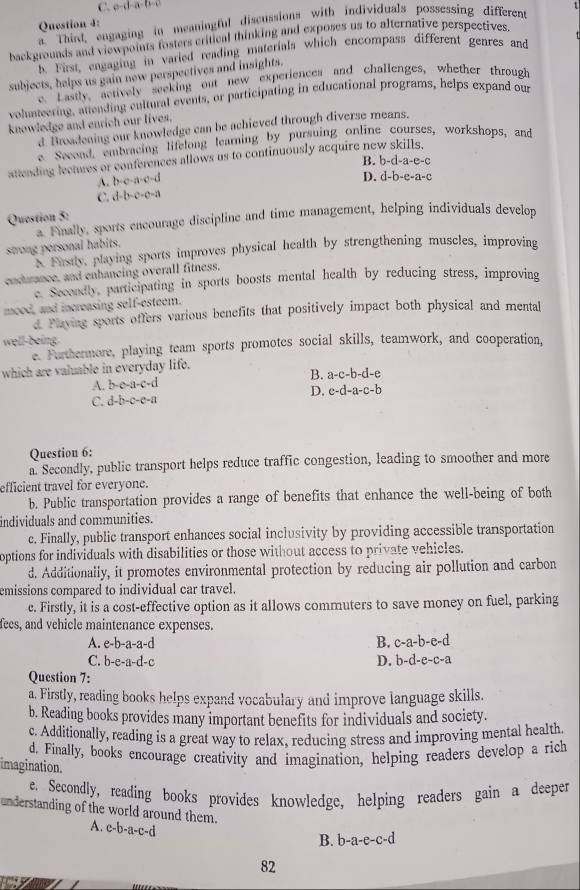 C. o-d-a-b-c
a. Third, engaging in meaningful discussions with individuals possessing different t
Question 4:
backgrounds and viewpoints fosters critical thinking and exposes us to alternative perspectives.
b. First, engaging in varied reading materials which encompass different genres and
subjects, helps us gain new perspectives and insights.
e. Lastly, actively seeking out new experiences and challenges, whether through
volunteering, attending cultural events, or participating in educational programs, helps expand our
knowledge and enrich our lives.
d. Broadening our knowledge can be achieved through diverse means.
e. Secoad, embracing lifelong learning by pursuing online courses, workshops, and
attending lectures or conferences allows us to continuously acquire new skills,
A. b-o a B. b-d-a-e-c
D. d-b-e-a-c
C. d-b-c-c-a
Question 5:
a Finally, sports encourage discipline and time management, helping individuals develon
strong personal habits.
Farstly, playing sports improves physical health by strengthening muscles, improving
endurance, and enhancing overall fitness.
e Secondly, participating in sports boosts mental health by reducing stress, improving
mood, and increasing self-esteem.
d Playing sports offers various benefits that positively impact both physical and mental
well-being.
e. Furthermore, playing team sports promotes social skills, teamwork, and cooperation,
which are valuable in everyday life.
A. b-c-a-c-d B. a-c-b-d-e
C. d-b-c-c-a D. c-d-a-c-b
Question 6:
a. Secondly, public transport helps reduce traffic congestion, leading to smoother and more
efficient travel for everyone.
b. Public transportation provides a range of benefits that enhance the well-being of both
individuals and communities.
c. Finally, public transport enhances social inclusivity by providing accessible transportation
options for individuals with disabilities or those without access to private vehicles.
d. Additionally, it promotes environmental protection by reducing air pollution and carbon
emissions compared to individual car travel.
c. Firstly, it is a cost-effective option as it allows commuters to save money on fuel, parking
fees, and vehicle maintenance expenses.
A. e-b-a-a-a-
B. c-a-b-e-d
C. 2-e-11-c 1-c D. b-d-e-c-a
Question 7:
a. Firstly, reading books helps expand vocabulary and improve language skills.
b. Reading books provides many important benefits for individuals and society.
c. Additionally, reading is a great way to relax, reducing stress and improving mental health
d. Finally, books encourage creativity and imagination, helping readers develop a rich
imagination.
e. Secondly, reading books provides knowledge, helping readers gain a deeper
understanding of the world around them.
A. c-b-a-c-d
B. b-a-e-c-d
82