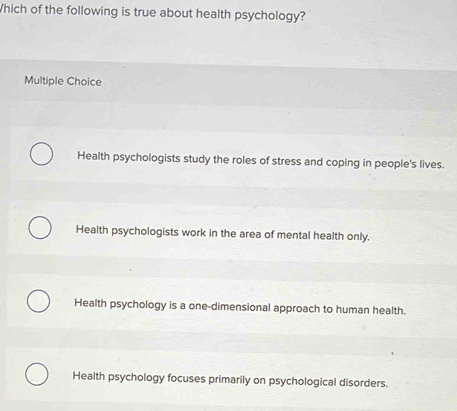 Which of the following is true about health psychology?
Multiple Choice
Health psychologists study the roles of stress and coping in people's lives.
Health psychologists work in the area of mental health only.
Health psychology is a one-dimensional approach to human health.
Health psychology focuses primarily on psychological disorders.