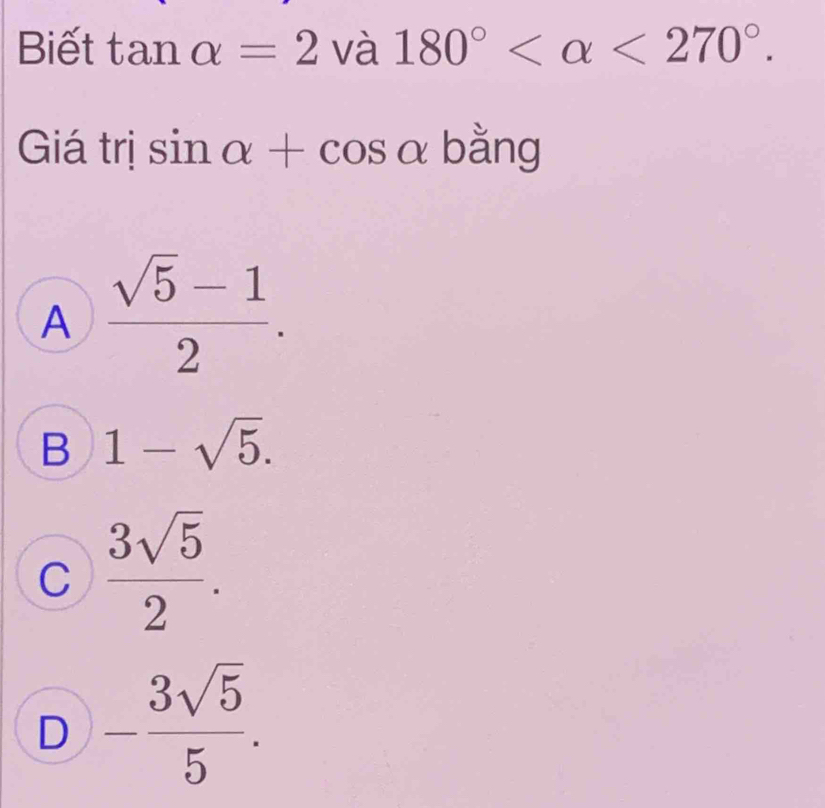 Biết tan alpha =2 V a180° <270°. 
□ 
Giá trị sin alpha +cos alpha bằng
A  (sqrt(5)-1)/2 .
B 1-sqrt(5).
C  3sqrt(5)/2 .
D - 3sqrt(5)/5 .