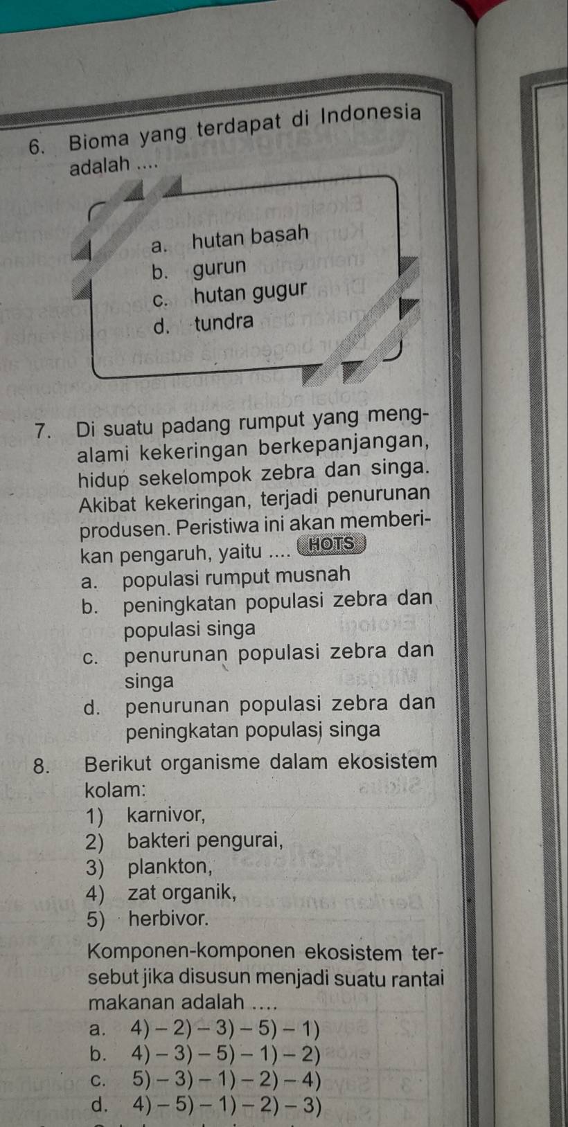 Bioma yang terdapat di Indonesia
adalah ….
a. hutan basah
b. gurun
c. hutan gugur
d. tundra
7. Di suatu padang rumput yang meng-
alami kekeringan berkepanjangan,
hidup sekelompok zebra dan singa.
Akibat kekeringan, terjadi penurunan
produsen. Peristiwa ini akan memberi-
kan pengaruh, yaitu .... HOTS
a. populasi rumput musnah
b. peningkatan populasi zebra dan
populasi singa
c. penurunan populasi zebra dan
singa
d. penurunan populasi zebra dan
peningkatan populasj singa
8. Berikut organisme dalam ekosistem
kolam:
1) karnivor,
2) bakteri pengurai,
3) plankton,
4) zat organik,
5) herbivor.
Komponen-komponen ekosistem ter-
sebut jika disusun menjadi suatu rantai
makanan adalah ....
a. 4)-2)-3)-5)-1)
b. 4)-3)-5)-1)-2)
C. 5)-3)-1)-2)-4)
d. 4)-5)-1)-2)-3)