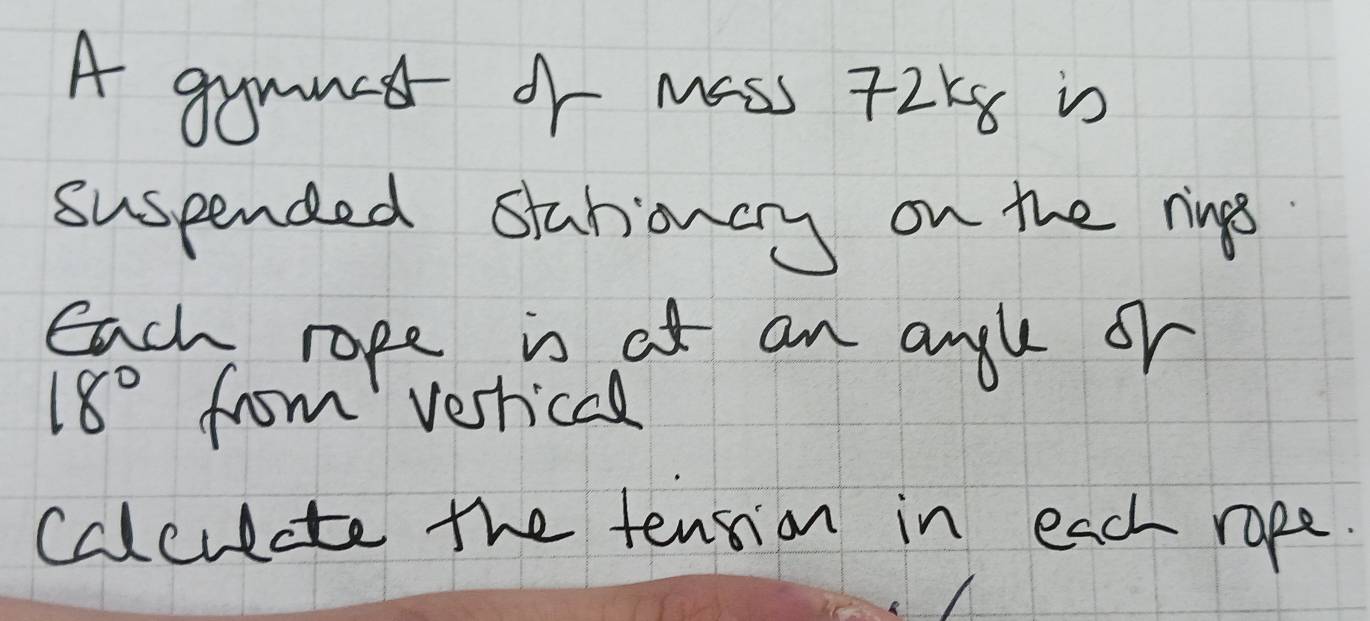 A gymmed of mass T2k8 is 
suspended stationcry on the rings 
each rope is ot an angl oh
18° from verrical 
cdlculate the tension in each rape.