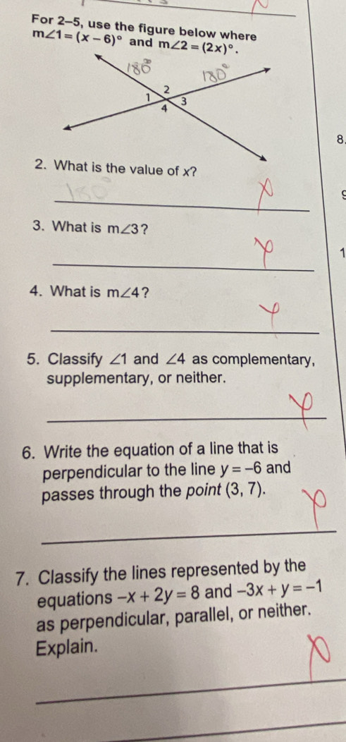 For 2-5, use the figure below where
m∠ 1=(x-6)^circ  and 
8
_
3. What is m∠ 3 ?
_
1
4. What is m∠ 4 ?
_
5. Classify ∠ 1 and ∠ 4 as complementary,
supplementary, or neither.
_
6. Write the equation of a line that is
perpendicular to the line y=-6 and
passes through the point (3,7).
_
__
7. Classify the lines represented by the
equations -x+2y=8 and -3x+y=-1
as perpendicular, parallel, or neither.
Explain.
_
_