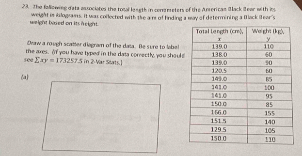 The following data associates the total length in centimeters of the American Black Bear with its 
weight in kilograms. It was collected with the aim of finding a way of determining a Black Bear’s 
weight based on its height. 
Draw a rough scatter diagram of the data. Be sure to label 
the axes. (If you have typed in the data correctly, you should 
see sumlimits xy=173257.5 in 2 -Var Stats.) 
(a)